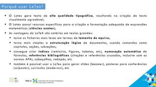 Porquê usar LaTex?
 O Latex gera texto de alta qualidade tipográfica, resultando na criação de texto
visualmente agradável;
 O Latex possui recursos específicos para a criação e formatação adequada de expressões
matemáticas (ciências exatas);
 As vantagens do LaTeX são notórias em textos grandes:
 torna os ficheiros mais leves em termos de tamanho de aquivo;
 torna mais simples a estruturação lógica de documentos, usando comandos como
capítulos, seções, subseções;
 consegue criar índices (remissivo, figuras, tabelas, etc), numeração automática de
fórmulas, referências bibliográficas (citações e referências cruzadas, inclusive com as
normas APA), cabeçalhos, rodapés, etc
 também é possível usar o LaTex para gerar slides (beamer), pósteres para conferências
(sciposter), currículos (moderncv), etc
 