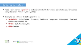 Editores de LaTex
 Todo o sistema Tex é gratuito e pode ser distribuído livremente para todas as plataformas
computacionais (Windows, Linux, MAC).
 Exemplos de editores de LaTex gratuitos no:
 WINDOWS: TeXnicCenter, Texmaker, TeXStudio (requerem instalação), Overleaf
(online+partilhado), etc
 LINUX: LyX, Texmaker, Kile
 MAC: TeXpen
 