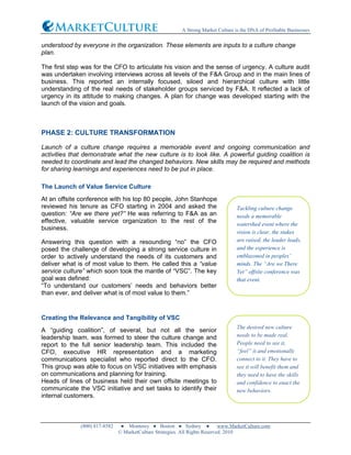 A Strong Market Culture is the DNA of Profitable Businesses
(800) 817-8582 ● Monterey ● Boston ● Sydney ● www.MarketCulture.com
© MarketCulture Strategies. All Rights Reserved. 2010
understood by everyone in the organization. These elements are inputs to a culture change
plan.
The first step was for the CFO to articulate his vision and the sense of urgency. A culture audit
was undertaken involving interviews across all levels of the F&A Group and in the main lines of
business. This reported an internally focused, siloed and hierarchical culture with little
understanding of the real needs of stakeholder groups serviced by F&A. It reflected a lack of
urgency in its attitude to making changes. A plan for change was developed starting with the
launch of the vision and goals.
PHASE 2: CULTURE TRANSFORMATION
Launch of a culture change requires a memorable event and ongoing communication and
activities that demonstrate what the new culture is to look like. A powerful guiding coalition is
needed to coordinate and lead the changed behaviors. New skills may be required and methods
for sharing learnings and experiences need to be put in place.
The Launch of Value Service Culture
At an offsite conference with his top 80 people, John Stanhope
reviewed his tenure as CFO starting in 2004 and asked the
question: “Are we there yet?” He was referring to F&A as an
effective, valuable service organization to the rest of the
business.
Answering this question with a resounding “no” the CFO
posed the challenge of developing a strong service culture in
order to actively understand the needs of its customers and
deliver what is of most value to them. He called this a “value
service culture” which soon took the mantle of “VSC”. The key
goal was defined:
“To understand our customers’ needs and behaviors better
than ever, and deliver what is of most value to them.”
Creating the Relevance and Tangibility of VSC
A “guiding coalition”, of several, but not all the senior
leadership team, was formed to steer the culture change and
report to the full senior leadership team. This included the
CFO, executive HR representation and a marketing
communications specialist who reported direct to the CFO.
This group was able to focus on VSC initiatives with emphasis
on communications and planning for training.
Heads of lines of business held their own offsite meetings to
communicate the VSC initiative and set tasks to identify their
internal customers.
Tackling culture change
needs a memorable
watershed event where the
vision is clear, the stakes
are raised, the leader leads,
and the experience is
emblazoned in peoples’
minds. The “Are we There
Yet” offsite conference was
that event.
The desired new culture
needs to be made real.
People need to see it,
“feel” it and emotionally
connect to it. They have to
see it will benefit them and
they need to have the skills
and confidence to enact the
new behaviors.
 