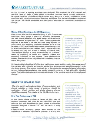 A Strong Market Culture is the DNA of Profitable Businesses
(800) 817-8582 ● Monterey ● Boston ● Sydney ● www.MarketCulture.com
© MarketCulture Strategies. All Rights Reserved. 2010
As this occurred a two-day workshop was designed. This covered the VSC mindset and
practical “how to” tools to help people understand customer needs, monitor satisfaction,
recognize value and non-value adding activities, along with tools to assist collaboration. It was
conducted with mixed groups across functions and levels. The first set of workshops covered
200 people. The CFO’s attendance and participation reinforced his commitment to the culture
change.
Making it Real: Passing on the VSC Experience
Four months after the first wave of training, a VSC Summit was
conducted. Here, groups of past VSC workshop participants
and their teams presented to a wider audience the results of
their experience applying the VSC tools. These experiences
occurred at all levels in the F&A structure. They reported on
gains made from stopping non-value activities such as the
provision of 250 large reports which were subsequently found
to be of little value to their intended users. Another reported
increasing accuracy and speed of delivery of internal mail.
This occurred through a better understanding of “customer”
needs by simplifying the receipt and collection process and
educating customers on the process. These presentations
created a sense of fun and heightened the collaboration of the
teams doing them.
Stories circulated about how VSC thinking had brought about positive results. One story was of
the manager who noticed a worn carpet leading to a storeroom and asked the question as to
why it was so worn. The answer eventually led to discovering the storage of physical information
records that were being delivered on a regular basis with no record of their retrieval for intended
users. This led to digitization and complete elimination of the physical records and their physical
storage.
WHAT’S THE IMPACT SO FAR?
After the launch and implementation of communication and
change activities a major review of progress should be
undertaken. What’s working and what’s stopping change
should be assessed. This may be at the 9 to 12 months mark.
First Year Anniversary of VSC
At the Telstra offsite conference, heads of F&A lines of
business presented their plans for the 2009-2010 year and
how the VSC was embedded in them. These all contained
initiatives designed to weave VSC into the fabric of daily
activities.
Cross-functional workshop groups were formed at the
conference to address a hypothetical question: “It is 2014 and
What people see and hear
needs to create a sense of
fun and excitement for them
to connect with the new
cultural expectations.
Stories are the
conversations that create
shared experiences and
produce a common cultural
bond between people.
It had reached the time
when managers at all levels
needed to take
responsibility for the
embedding of the value
service culture. Blocking
behavior needed to be
addressed and a renewed
commitment and urgency
was required to achieve the
customer satisfaction
targets that had been set.
 