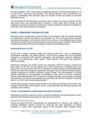 A Strong Market Culture is the DNA of Profitable Businesses
(800) 817-8582 ● Monterey ● Boston ● Sydney ● www.MarketCulture.com
© MarketCulture Strategies. All Rights Reserved. 2010
the VSC has failed – why?” The answers revealed two key risks. The first and strongest was; “It
is John’s VSC – and he left the business”. The second referred to lack of momentum and
urgency in embedding VSC behaviors deep into all parts of F&A and inability to overcome
blocking behaviour.
The CFO asked all 100 attendees to provide him with a written one page commitment to VSC
with actions they would personally take to embed it in their areas. Also he threw out the
challenge to all lines of business to achieve the customer satisfaction benchmark identified by
customers in the research study just completed.
PHASE 3: EMBEDDING THE NEW CULTURE.
During the culture transformation process (Phase 2) new attitudes, skills and shared learnings
are experienced. Usually the systems and processes lag. This is for good reason because
learning best practices is still occurring. But the time comes in the embedding phase when
orientation and performance evaluation systems and processes require redesign. These should
include desired culture behaviors and targets to support the embedding process.
Building Momentum of VSC
At this time in Telstra, emphasis shifted from focus on short term “wins” to systematized
performance evaluation and reward systems. The HR Group worked with line of business
managers to incorporate VSC behavior descriptions and quantitative customer satisfaction
targets in the performance review system. These became “hard-wired” into everyone’s
performance goals.
Workshops continued and another summit was conducted. While the previous summits had
been driven by HR, this one was planned by a small multi-function, multi-level group from
across F&A. This summit took the form of a workshop in which examples of best practice were
shared and reward and recognition approaches discussed. Also an external company speaker
provided experience of another company’s cultural change. This was designed to provide
another perspective on the challenges of embedding a new culture. The issue of blocking
behavior was addressed and how to overcome it through coaching, communicating, motivating
and rewarding. The summit was regarded as successful by the 200 who attended in signaling
that it is “our VSC” and it is becoming embedded.
In 2010 various groups moved to actively create a more open and innovative environment. This
included cross-function communication forums, more frequently held discussion groups with
customers, and coaching.
PHASE 4: PERFORMANCE MONITORING AND REVITALIZATION
Performance should be measured in terms of customer satisfaction and cultural behaviors. Both
should be benchmarked so that targets for improvement can be set.
Getting the F&A Customer View
During this period the CFO commissioned the development of a rigorous new method of
customer satisfaction research focused on measuring the value perception of internal
customers. A world “first” customized version of the Customer Value Analysis (CVA)
 