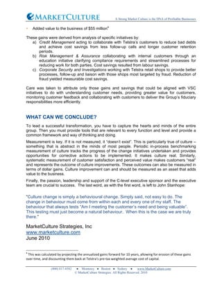 A Strong Market Culture is the DNA of Profitable Businesses
(800) 817-8582 ● Monterey ● Boston ● Sydney ● www.MarketCulture.com
© MarketCulture Strategies. All Rights Reserved. 2010
• Added value to the business of $55 million4
These gains were derived from analysis of specific initiatives by:
a) Credit Management acting to collaborate with Telstra’s customers to reduce bad debts
and achieve cost savings from less follow-up calls and longer customer retention
periods.
b) Risk Management & Assurance collaborating with internal customers through an
education initiative clarifying compliance requirements and streamlined processes for
reducing work for both parties. Cost savings resulted from labour savings.
c) Corporate Security and Investigations working with Telstra retail shops to provide better
processes, follow-up and liaison with those shops most targeted by fraud. Reduction of
fraud yielded measurable cost savings.
Care was taken to attribute only those gains and savings that could be aligned with VSC
initiatives to do with understanding customer needs, providing greater value for customers,
monitoring customer feedback and collaborating with customers to deliver the Group’s fiduciary
responsibilities more efficiently.
WHAT CAN WE CONCLUDE?
To lead a successful transformation, you have to capture the hearts and minds of the entire
group. Then you must provide tools that are relevant to every function and level and provide a
common framework and way of thinking and doing.
Measurement is key. If it is not measured, it “doesn’t exist”. This is particularly true of culture –
something that is abstract in the minds of most people. Periodic in-process benchmarking
measurement of culture tracks the progress of the change initiatives undertaken and provides
opportunities for corrective actions to be implemented. It makes culture real. Similarly,
systematic measurement of customer satisfaction and perceived value makes customers “real”
and represents the outcome of culture improvements. These outcomes can also be measured in
terms of dollar gains. Culture improvement can and should be measured as an asset that adds
value to the business.
Finally, the passion, leadership and support of the C-level executive sponsor and the executive
team are crucial to success. The last word, as with the first word, is left to John Stanhope:
“Culture change is simply a behavioural change. Simply said, not easy to do. The
change in behaviour must come from within each and every one of my staff. The
behaviour that always tests “Am I meeting the customer’s need and being valuable”.
This testing must just become a natural behaviour. When this is the case we are truly
there.”
MarketCulture Strategies, Inc
www.marketculture.com
June 2010
4
	
  This	
  was	
  calculated	
  by	
  projecting	
  the	
  annualized	
  gains	
  forward	
  for	
  10	
  years,	
  allowing	
  for	
  erosion	
  of	
  these	
  gains	
  
over	
  time,	
  and	
  discounting	
  them	
  back	
  at	
  Telstra’s	
  pre-­‐tax	
  weighted	
  average	
  cost	
  of	
  capital.	
  
 