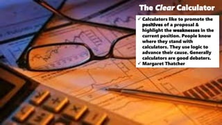 The Clear Calculator
 Calculators like to promote the
positives of a proposal &
highlight the weaknesses in the
current position. People know
where they stand with
calculators. They use logic to
advance their cause. Generally
calculators are good debaters.
 Margaret Thatcher
 