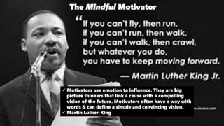 The Mindful Motivator
 Motivators use emotion to influence. They are big
picture thinkers that link a cause with a compelling
vision of the future. Motivators often have a way with
words & can define a simple and convincing vision.
 Martin Luther-King
 