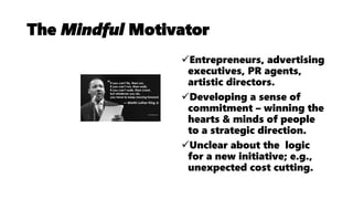The Mindful Motivator
Entrepreneurs, advertising
executives, PR agents,
artistic directors.
Developing a sense of
commitment – winning the
hearts & minds of people
to a strategic direction.
Unclear about the logic
for a new initiative; e.g.,
unexpected cost cutting.
 