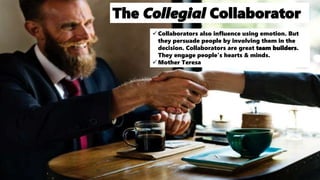 The Collegial Collaborator
Collaborators also influence using emotion. But
they persuade people by involving them in the
decision. Collaborators are great team builders.
They engage people's hearts & minds.
Mother Teresa
 