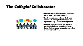 The Collegial Collaborator
Conductor of an orchestra, funeral
directors, choreographers.
In circumstances where their are
diverse & strongly held views or
opinions; e.g., team development.
People need to know the logic &
rationale behind a decision, e.g.,
introducing a new procedure pushed
down from above.
 