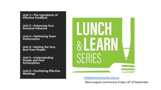 Unit 1—The Ingredients of
Effective Feedback
Unit 2—Enhancing Your
Personal Influence
Unit 3—Optimising Team
Performance
Unit 4—Getting the Very
Best from People
Unit 5—Understanding
People and their
Personalities
Unit 6—Facilitating Effective
Meetings
Next program commences Friday 14th of September
tim@winnersatwork.com.au
 