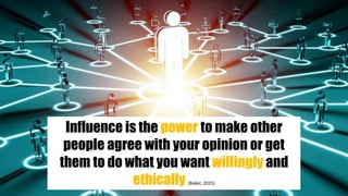 Influence is the power to make other
people agree with your opinion or get
them to do what you want willingly and
ethically (Baker, 2015)
 