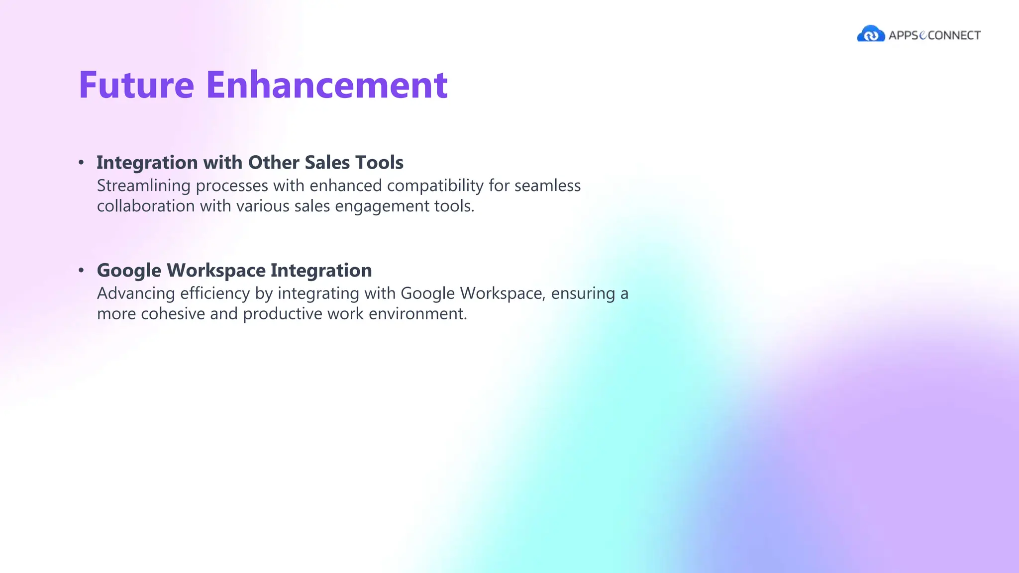Future Enhancement
• Integration with Other Sales Tools
Streamlining processes with enhanced compatibility for seamless
collaboration with various sales engagement tools.
• Google Workspace Integration
Advancing efficiency by integrating with Google Workspace, ensuring a
more cohesive and productive work environment.
 