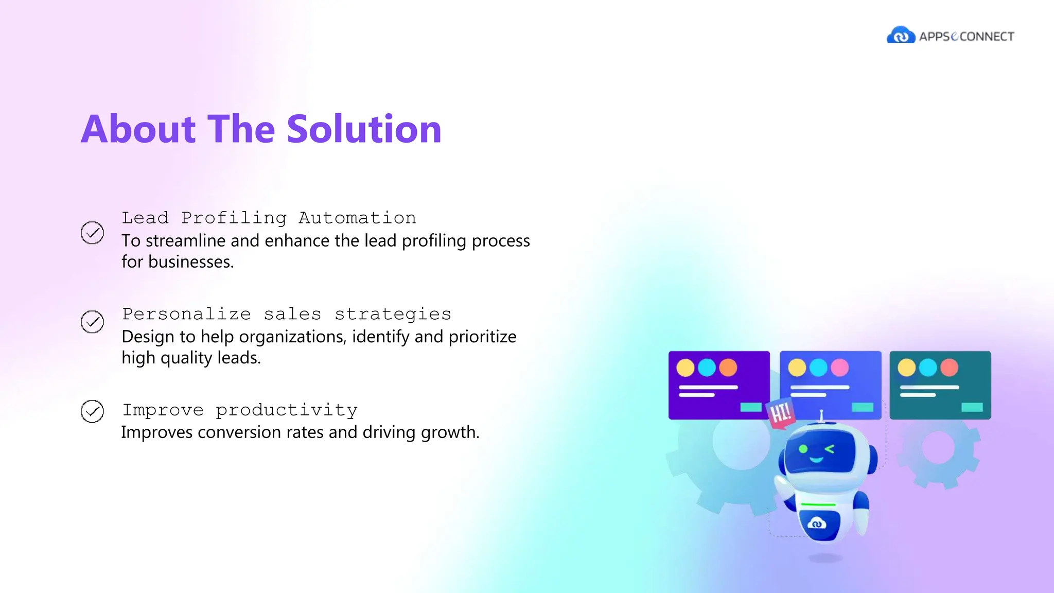 About The Solution
Lead Profiling Automation
To streamline and enhance the lead profiling process
for businesses.
Personalize sales strategies
Design to help organizations, identify and prioritize
high quality leads.
Improve productivity
Improves conversion rates and driving growth.
 
