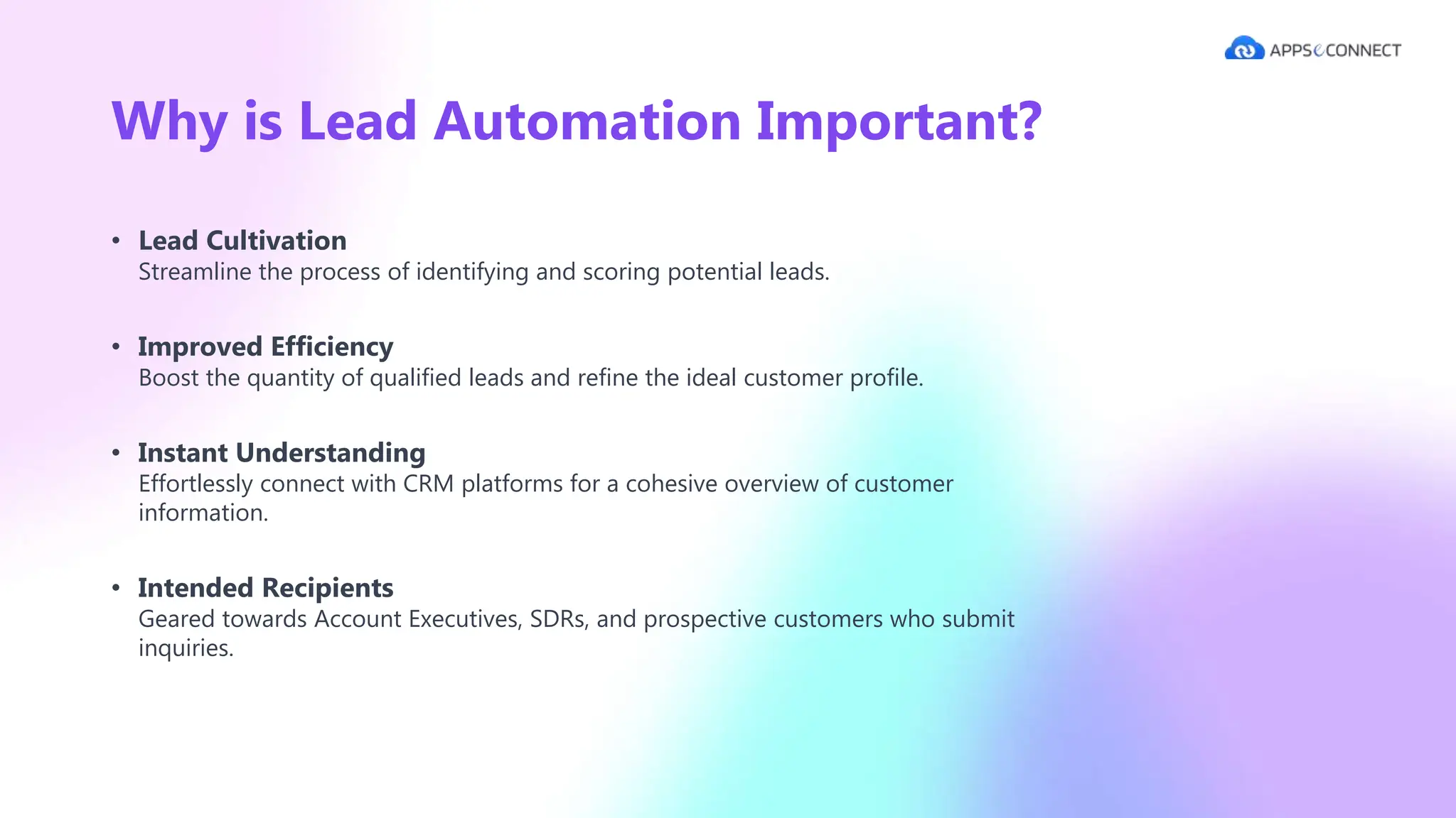 Why is Lead Automation Important?
• Lead Cultivation
Streamline the process of identifying and scoring potential leads.
• Improved Efficiency
Boost the quantity of qualified leads and refine the ideal customer profile.
• Instant Understanding
Effortlessly connect with CRM platforms for a cohesive overview of customer
information.
• Intended Recipients
Geared towards Account Executives, SDRs, and prospective customers who submit
inquiries.
 