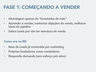 FASE 1: COMEÇANDO A VENDER
• Abordagem apenas de "levantadas de mão"
• Aprender a vender, contornar objeções de venda, melhorar
taxas do pipeline
• Sobra Leads por não ter estrutura de venda
• Base de Leads já construída por marketing
• Próprios fundadores como vendedores
• Respondia demanda (sem esforço pró ativo)
Como era na RD
 