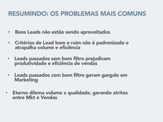 RESUMINDO: OS PROBLEMAS MAIS COMUNS
• Bons Leads não estão sendo aproveitados
• Critérios de Lead bom e ruim não é padronizado e
atrapalha volume e eficiência
• Leads passados sem bom filtro prejudicam
produtividade e eficiência de vendas
• Eterno dilema volume x qualidade, gerando atritos
entre Mkt e Vendas
• Leads passados com bom filtro geram gargalo em
Marketing
 