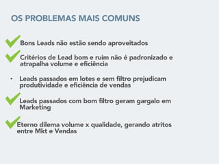 OS PROBLEMAS MAIS COMUNS
• Bons Leads não estão sendo aproveitados
• Critérios de Lead bom e ruim não é padronizado e
atrapalha volume e eficiência
• Leads passados em lotes e sem filtro prejudicam
produtividade e eficiência de vendas
• Eterno dilema volume x qualidade, gerando atritos
entre Mkt e Vendas
• Leads passados com bom filtro geram gargalo em
Marketing
 