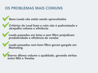 OS PROBLEMAS MAIS COMUNS
• Bons Leads não estão sendo aproveitados
• Critérios de Lead bom e ruim não é padronizado e
atrapalha volume e eficiência
• Leads passados em lotes e sem filtro prejudicam
produtividade e eficiência de vendas
• Eterno dilema volume x qualidade, gerando atritos
entre Mkt e Vendas
• Leads passados com bom filtro geram gargalo em
Marketing
 