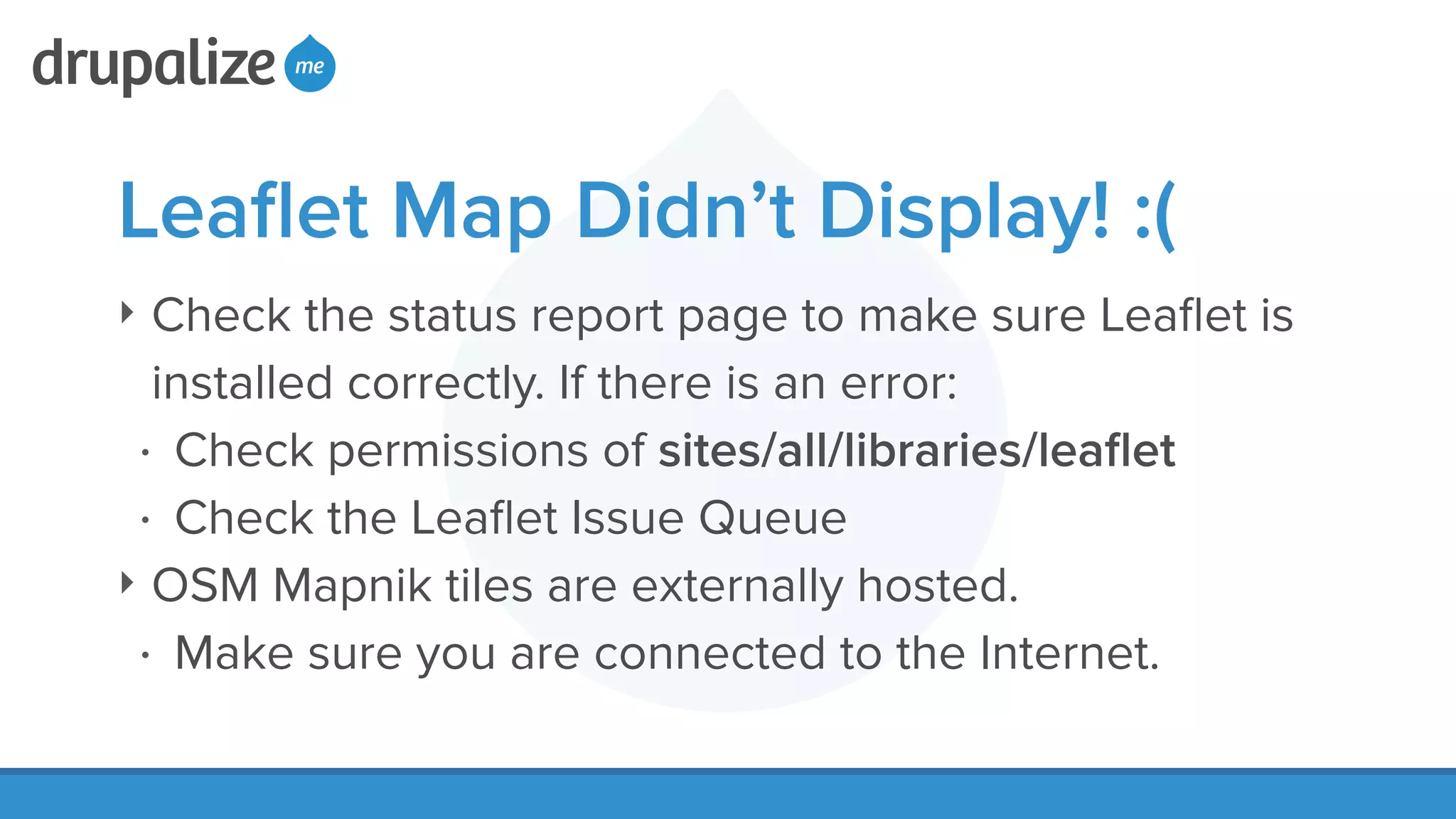 Leaﬂet Map Didn’t Display! :(
‣ Check the status report page to make sure Leaﬂet is
installed correctly. If there is an error:
• Check permissions of sites/all/libraries/leaﬂet
• Check the Leaﬂet Issue Queue
‣ OSM Mapnik tiles are externally hosted.
• Make sure you are connected to the Internet.
 