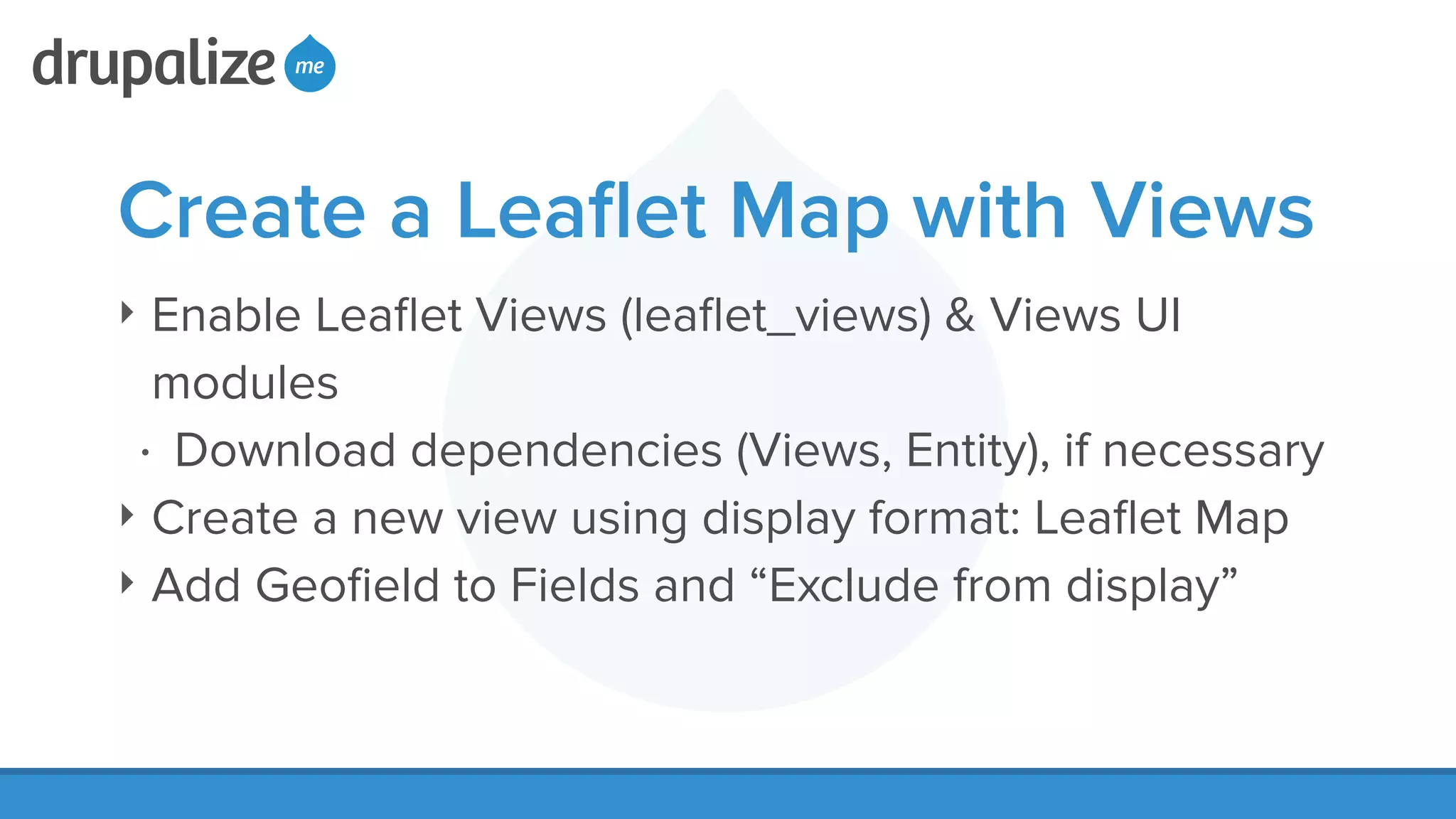 Create a Leaﬂet Map with Views
‣ Enable Leaﬂet Views (leaﬂet_views) & Views UI
modules
• Download dependencies (Views, Entity), if necessary
‣ Create a new view using display format: Leaﬂet Map
‣ Add Geoﬁeld to Fields and “Exclude from display”
 