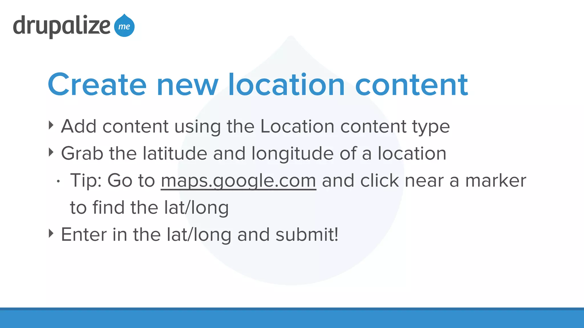 Create new location content
‣ Add content using the Location content type
‣ Grab the latitude and longitude of a location
• Tip: Go to maps.google.com and click near a marker
to ﬁnd the lat/long
‣ Enter in the lat/long and submit!
 