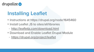 Installing Leaﬂet
‣ Instructions at https://drupal.org/node/1645460
‣ Install Leaﬂet JS to sites/all/libraries
• http://leaﬂetjs.com/download.html
‣ Download and Enable Leaﬂet Drupal Module
• https://drupal.org/project/leaﬂet
 