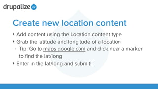 Create new location content
‣ Add content using the Location content type
‣ Grab the latitude and longitude of a location
• Tip: Go to maps.google.com and click near a marker
to ﬁnd the lat/long
‣ Enter in the lat/long and submit!
 
