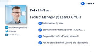 2
Felix Hoffmann
Product Manager @ LeanIX GmBH
@Sisp3ks
Felix Hoffmann
felix.hoffmann@leanix.net
Mathematician by trade
Strong interest into Data Science (NLP, ML, …)
Responsible for Core Product at LeanIX
Ask me about: Ballroom Dancing and Table Tennis
 