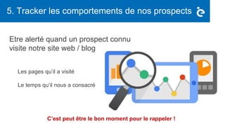 5. Tracker les comportements de nos prospects
Etre alerté quand un prospect connu
visite notre site web / blog
Les pages qu’il a visité
Le temps qu’il nous a consacré
C’est peut être le bon moment pour le rappeler !
 