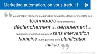Marketing automation, on vous traduit !
L’automation marketing ou marketing automatisé désigne l’ensemble des
techniques qui permettent le
déclenchement et le déroulement de
campagnes marketing quasiment sans intervention
humaine autre que celle de la planification
initiale.
http://www.definitions-marketing.com/definition/automation-marketing-2/
 