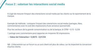 Focus 2 : valoriser les interactions social media
Il s’agit de mesurer l’impact des interactions social media par les clients sur le rayonnement de la
marque.
Exemple de méthode : comparer l’impact des interactions social media (partages, likes,
commentaires) avec le coût des impressions d’une annonce sponsorisée.
Pour les secteurs de la grande consommation ou de la banque, le CPM ≃ 0,15 - 0,25€
1 partage avec commentaire peut rapporter en moyenne 50 impressions.
→ Valeur de l’interaction ≃ 0,0075 - 0,0125€
NB : L’intervention sur un forum ou un avis client ont plus de valeur, car ils impactent la conversion
d’autres clients.
 