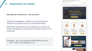 2. Augmenter les ventes
Exemple de mécanisme : les boosters.
Créer des campagnes “booster” pour dynamiser les
ventes d’un produit phare sur une période limitée.
Maximiser l’exposition sur les segments de clients non
encore acheteurs du produit pour favoriser l’up-sell ou le
cross-sell.
Résultats : pour les programme B2B gérés par Leoo
→ +35 à +50% d’up-sell après 1 an
 