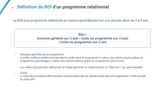 ● Déﬁnition du ROI d’un programme relationnel
Le ROI d’un programme relationnel se mesure généralement sur une période allant de 3 à 5 ans
- Revenus générés par le programme
= chiffre d'affaire additionnel des clients actifs dans le programme + valeur des clients acquis grâce au
programme (parrainage) + valeur des clients retenus grâce au programme (anti-churn).
(La valeur pouvant être définie par la marge générée en moyenne par un client sur 1 an, par exemple)
- Coûts
= coûts des dotations effectivement consommées par les clients actifs dans le programme + coût annuel
du dispositif
ROI =
(revenus générés sur 3 ans - coûts du programme sur 3 ans)
/ coûts du programme sur 3 ans
 