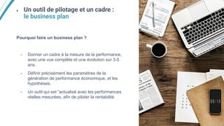 ● Un outil de pilotage et un cadre :
le business plan
Pourquoi faire un business plan ?
- Donner un cadre à la mesure de la performance,
avec une vue complète et une évolution sur 3-5
ans.
- Définir précisément les paramètres de la
génération de performance économique, et les
hypothèses.
- Un outil qui est “actualisé avec les performances
réelles mesurées, afin de piloter la rentabilité.
 