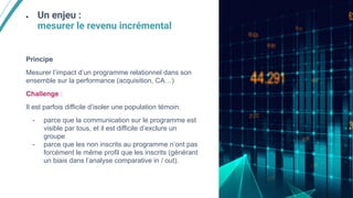● Un enjeu :
mesurer le revenu incrémental
Principe
Mesurer l’impact d’un programme relationnel dans son
ensemble sur la performance (acquisition, CA…)
Challenge :
Il est parfois difficile d’isoler une population témoin.
- parce que la communication sur le programme est
visible par tous, et il est difficile d’exclure un
groupe
- parce que les non inscrits au programme n’ont pas
forcément le même profil que les inscrits (générant
un biais dans l’analyse comparative in / out).
 