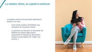 La relation client, un capital à renforcer
La relation client est le principal capital pour
résister à la crise.
- Il est moins coûteux de ﬁdéliser que
d’acquérir de nouveaux clients
- La pression sur les prix va nécessiter de
ﬁdéliser les clients déjà acquis
(augmenter la fréquence, les paniers
moyens, la perception de “valeur” du
service…)
 