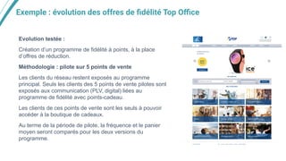 Exemple : évolution des offres de ﬁdélité Top Oﬃce
Evolution testée :
Création d’un programme de fidélité à points, à la place
d’offres de réduction.
Méthodologie : pilote sur 5 points de vente
Les clients du réseau restent exposés au programme
principal. Seuls les clients des 5 points de vente pilotes sont
exposés aux communication (PLV, digital) liées au
programme de fidélité avec points-cadeau.
Les clients de ces points de vente sont les seuls à pouvoir
accéder à la boutique de cadeaux.
Au terme de la période de pilote, la fréquence et le panier
moyen seront comparés pour les deux versions du
programme.
 