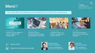 Merci !
Pour aller plus loin, découvrez nos publications sur leoo.fr ou suivez-nous
20 février 2020
Optimiser le ROI du
marketing relationnel grâce
à l’exploitation des données
→
11 février 2020
La rétention client : les
meilleurs stratégies pour
prévenir l’attrition →
Livre blanc
Comment la data client
transforme le marketing de
ﬁdélisation →
@Leoo_ADLP
linkedin.com/company/leoo-adlp
22 avril 2020
Passer la crise et préparer la
reprise : adaptez votre
stratégie CRM →
Nicolas Bruchet
Directeur Marketing
nicolas.bruchet@leoo.fr
linkedin.com/in/nicolasbruchet
Julio Xiqui
Business Developer
julio.xiqui@leoo.fr
linkedin.com/in/julioxiqui
 