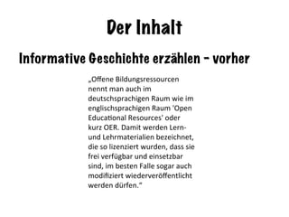 Der Inhalt
Informative Geschichte erzählen - vorher
„Oﬀene	Bildungsressourcen	
nennt	man	auch	im	
deutschsprachigen	Raum	wie	im	
englischsprachigen	Raum	'Open	
EducaNonal	Resources'	oder	
kurz	OER.	Damit	werden	Lern-	
und	Lehrmaterialien	bezeichnet,	
die	so	lizenziert	wurden,	dass	sie	
frei	verfügbar	und	einsetzbar	
sind,	im	besten	Falle	sogar	auch	
modiﬁziert	wiederveröﬀentlicht	
werden	dürfen.“	
 