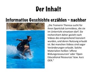 Der Inhalt
Informative Geschichte erzählen - nachher
„Die	Trainerin	Theresa	sucht	für	
ihren	Sportclub	Lernvideos,	die	sie	
im	Unterricht	einsetzen	darf.	Sie	
recherchiert	daher	gezielt	nach	
Videos	die	entsprechend	lizenziert	
wurden,	und	deren	Nutzung	erlaubt	
ist.	Bei	manchen	Videos	sind	sogar	
Veränderungen	erlaubt.	Solche	
Materialien	heißen	'oﬀene	
Bildungsressourcen'	oder	'Open	
EducaNonal	Resources'	bzw.	kurz	
OER.“	
 