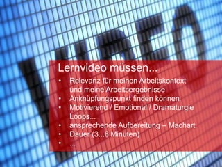 sn
• Relevanz für meinen Arbeitskontext
und meine Arbeitsergebnisse
• Anknüpfungspunkt finden können
• Motivierend / Emotional / Dramaturgie
Loops...
• ansprechende Aufbereitung – Machart
• Dauer (3...6 Minuten)
• ...
Lernvideo müssen...
 