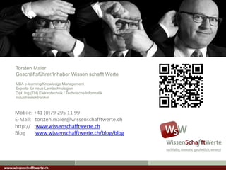 Torsten Maier
Geschäftsführer/Inhaber Wissen schafft Werte
MBA e-learning/Knowledge Management
Experte für neue Lerntechnologien
Dipl. Ing.(FH) Elektrotechnik / Technische Informatik
Industrieelektroniker
www.wissenschafftwerte.ch
Mobile: +41 (0)79 295 11 99
E-Mail: torsten.maier@wissenschafftwerte.ch
http:// www.wissenschafftwerte.ch
Blog www.wissenschafftwerte.ch/blog/blog
 