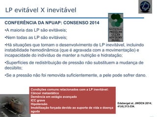 LP evitável X inevitável
CONFERÊNCIA DA NPUAP: CONSENSO 2014
•A maioria das LP são evitáveis;
•Nem todas as LP são evitáveis;
•Há situações que tornam o desenvolvimento de LP inevitável, incluindo
instabilidade hemodinâmica (que é agravada com a movimentação) e
incapacidade do indivíduo de manter a nutrição e hidratação;
•Superfícies de redistribuição de pressão não substituem a mudança de
decúbito;
•Se a pressão não foi removida suficientemente, a pele pode sofrer dano.
Condições comuns relacionados com a LP inevitável:
Câncer metastático
Demência em estágio avançado
ICC grave
Hipotensão
Imobilização forçada devido ao suporte de vida e doença
aguda
Edsberget al. JWOCN 2014;
41(4);313-334.
 