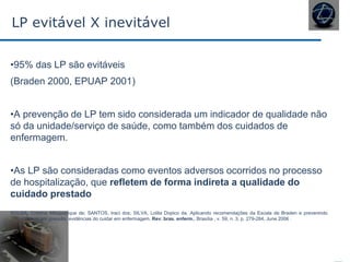 LP evitável X inevitável
•95% das LP são evitáveis
(Braden 2000, EPUAP 2001)
•A prevenção de LP tem sido considerada um indicador de qualidade não
só da unidade/serviço de saúde, como também dos cuidados de
enfermagem.
•As LP são consideradas como eventos adversos ocorridos no processo
de hospitalização, que refletem de forma indireta a qualidade do
cuidado prestado
SOUSA, Cristina Albuquerque de; SANTOS, Iraci dos; SILVA, Lolita Dopico da. Aplicando recomendações da Escala de Braden e prevenindo
úlceras por pressão: evidências do cuidar em enfermagem. Rev. bras. enferm., Brasília , v. 59, n. 3, p. 279-284, June 2006 .
 