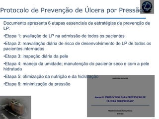 Documento apresenta 6 etapas essenciais de estratégias de prevenção de
LP:
•Etapa 1: avaliação de LP na admissão de todos os pacientes
•Etapa 2: reavaliação diária de risco de desenvolvimento de LP de todos os
pacientes internados
•Etapa 3: inspeção diária da pele
•Etapa 4: manejo da umidade; manutenção do paciente seco e com a pele
hidratada
•Etapa 5: otimização da nutrição e da hidratação
•Etapa 6: minimização da pressão
Protocolo de Prevenção de Úlcera por Pressão
 