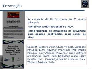 Prevenção
National Pressure Ulcer Advisory Panel, European
Pressure Ulcer Advisory Panel and Pan Pacific
Pressure Injury Alliance. Prevention and Treatment
of Pressure Ulcers: Quick Reference Guide. Emily
Haesler (Ed.). Cambridge Media: Osborne Park,
Western Australia; 2014.
A prevenção de LP resume-se em 2 passos
principais:
-Identificação dos pacientes de risco;
-Implementação de estratégias de prevenção
para aqueles identificados como sendo de
risco
 