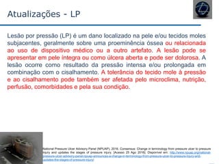 Atualizações - LP
Lesão por pressão (LP) é um dano localizado na pele e/ou tecidos moles
subjacentes, geralmente sobre uma proeminência óssea ou relacionada
ao uso de dispositivo médico ou a outro artefato. A lesão pode se
apresentar em pele íntegra ou como úlcera aberta e pode ser dolorosa. A
lesão ocorre como resultado da pressão intensa e/ou prolongada em
combinação com o cisalhamento. A tolerância do tecido mole à pressão
e ao cisalhamento pode também ser afetada pelo microclima, nutrição,
perfusão, comorbidades e pela sua condição.
National Pressure Ulcer Advisory Panel (NPUAP), 2016. Consensus: Change in terminology from pressure ulcer to pressure
injury and updates the stages of pressure injury. [Acesso 25 Ago 2016]. Disponível em: http://www.npuap.org/national-
pressure-ulcer-advisory-panel-npuap-announces-a-change-in-terminology-from-pressure-ulcer-to-pressure-injury-and-
updates-the-stages-of-pressure-injury/
 