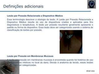 Definições adicionais
Lesão por Pressão Relacionada a Dispositivo Médico
Essa terminologia descreve a etiologia da lesão. A Lesão por Pressão Relacionada a
Dispositivo Médico resulta do uso de dispositivos criados e aplicados para fins
diagnósticos e terapêuticos. A lesão por pressão resultante geralmente apresenta o
padrão ou forma do dispositivo. Essa lesão deve ser categorizada usando o sistema de
classificação de lesões por pressão.
Lesão por Pressão em Membranas Mucosas
A lesão por pressão em membranas mucosas é encontrada quando há histórico de uso
de dispositivos médicos no local do dano. Devido à anatomia do tecido, essas lesões
não podem ser categorizadas.
NPUAP, 2016
 