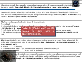 AVALIAÇÃO DE RISCO
1.Considerar os indivíduos acamados e/ou confinados a uma cadeira de rodas como estando em risco de desenvolver
úlceras por pressão. (Força da Evidência = B; Força da Recomendação = provavelmente fazer)
2.Utilize uma avaliação de risco estruturada, como a Escala de Braden, para identificar os indivíduos em risco de
lesão pressão o mais rapidamente possível (mas num período de 8 horas após a admissão) (Força da Evidência = C;
Força da Recomendação = definitivamente fazer)
3.Refinar a avaliação, incluindo estes fatores de risco adicionais:
A. pele frágil
B. existencia de lesão por pressão em qualquer fase, incluindo as úlceras que curaram ou estão fechados (Força de
evidência ; Forca de recomendação= definitivamente fazer)
C. Deficiências no fluxo de sangue para as extremidades de doença vascular, diabetes ou uso de tabaco
D. dor em áreas do corpo exposto a pressão (Força de evidência C; Força de recomendação= definitivamente
fazer)
4.Repita a avaliação de risco em intervalos regulares e com qualquer alteração no estado. Basear a frequência das
avaliações regulares tendo em conta os níveis de cuidado: (Força da Evidência = C; Força da Recomendação =
definitivamente fazer)
A. agudos. . . . . . . a cada turno
B. cuidados de longo prazo. . . Por semana durante 4 semanas, em seguida, trimestral
C. Atendimento domiciliar. . . . . . . a cada visita da enfermeira
5.Desenvolver um plano de cuidados com base nos fatores de risco, ao invés de se basear somente na pontuação total
da avaliação de risco. Por exemplo, se o risco é a imobilidade, realizar mobilização, reposicionamento, superfície de
suporte. (Força da Evidência = C; Força da Recomendação = definitivamente fazer)
Collier M (2006) identificou 126
fatores de risco para o
aparecimento de LP
 