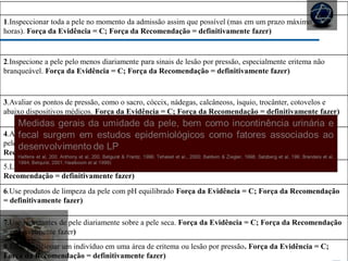 CUIDADOS COM A PELE
1.Inspeccionar toda a pele no momento da admissão assim que possível (mas em um prazo máximo de 8
horas). Força da Evidência = C; Força da Recomendação = definitivamente fazer)
2.Inspecione a pele pelo menos diariamente para sinais de lesão por pressão, especialmente eritema não
branqueável. Força da Evidência = C; Força da Recomendação = definitivamente fazer)
3.Avaliar os pontos de pressão, como o sacro, cóccix, nádegas, calcâneoss, ísquio, trocânter, cotovelos e
abaixo dispositivos médicos. Força da Evidência = C; Força da Recomendação = definitivamente fazer)
4.Ao inspecionar a pele com pigmentação escura, olhar para as mudanças no tom de pele, temperatura da
pele e consistência do tecido em comparação com a pele adjacente. Força da Evidência = B; Força da
Recomendação = provavelmente fazer)
5.Limpe a pele imediatamente após episódios de incontinência. Força da Evidência = C; Força da
Recomendação = definitivamente fazer)
6.Use produtos de limpeza da pele com pH equilibrado Força da Evidência = C; Força da Recomendação
= definitivamente fazer)
7.Use hidratantes de pele diariamente sobre a pele seca. Força da Evidência = C; Força da Recomendação
= provavelmente fazer)
8.Evite posicionar um indivíduo em uma área de eritema ou lesão por pressão. Força da Evidência = C;
Força da Recomendação = definitivamente fazer)
 