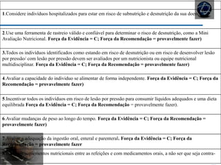 NUTRIÇÃO
1.Considere indivíduos hospitalizados para estar em risco de subnutrição e desnutrição da sua doença
2.Use uma ferramenta de rastreio válido e confiável para determinar o risco de desnutrição, como a Mini
Avaliação Nutricional. Força da Evidência = C; Força da Recomendação = provavelmente fazer)
3.Todos os indivíduos identificados como estando em risco de desnutrição ou em risco de desenvolver lesão
por pressão/ com lesão por pressão devem ser avaliados por um nutricionista ou equipe nutricional
multidisciplinar. Força da Evidência = C; Força da Recomendação = provavelmente fazer)
4.Avaliar a capacidade do individuo se alimentar de forma independente. Força da Evidência = C; Força da
Recomendação = provavelmente fazer)
5.Incentivar todos os indivíduos em risco de lesão por pressão para consumir líquidos adequados e uma dieta
equilibrada Força da Evidência = C; Força da Recomendação = provavelmente fazer).
6.Avaliar mudanças de peso ao longo do tempo. Força da Evidência = C; Força da Recomendação =
provavelmente fazer)
7.Avaliar a adequação da ingestão oral, enteral e parenteral. Força da Evidência = C; Força da
Recomendação = provavelmente fazer
8.Fornecer suplementos nutricionais entre as refeições e com medicamentos orais, a não ser que seja contra-
indicado.
 