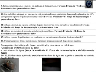 REPOSICIONAMENTO E MOBILIZAÇÃO
9.Reposicionar indivíduos imóveis em cadeiras de hora em hora. Força da Evidência = C; Força da
Recomendação = provavelmente fazer
10.Se o indivíduo não pode ser movido ou está posicionado com a cabeceira da cama elevada acima de 30 °,
coloque uma espuma de poliuretano sobre o sacro Força da Evidência = B; Força da Recomendação =
provavelmente fazer.
11.Utilizar almofada de espuma ao longo da parte posterior da perna para elevar os calcâneos Força da
Evidência = B; Força da Recomendação = provavelmente fazer
12.Utilizar um curativo de proteção sob dispositivos médicos. Força da Evidência = B; Força da
Recomendação = provavelmente fazer
13.Utilizar espuma de poliuretano em calcâneos em pacientes com alto risco de desenvolver LP.
14. Utilizar curativos finos e curativos que permitam trocas gasosas sob dispositivos médicos.
Os seguintes dispositivos não devem ser utilizados para elevar os calcâneos:
•Dispositivos em forma de anel ou donut
•Luvas cheias de água (força de evidência C; Forca de recomendação = definitivamente
fazer)
Em 12,5% dos casos a pressão exercida sobre a luva de água era superior a exercida no colchão
(Vuolo, 2010)
 